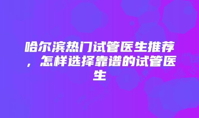 哈尔滨热门试管医生推荐，怎样选择靠谱的试管医生