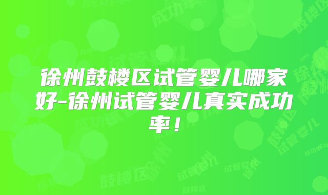 徐州鼓楼区试管婴儿哪家好-徐州试管婴儿真实成功率！