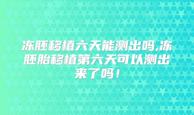 冻胚移植六天能测出吗,冻胚胎移植第六天可以测出来了吗！