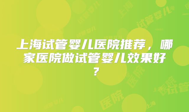 上海试管婴儿医院推荐,哪家医院做试管婴儿效果好?