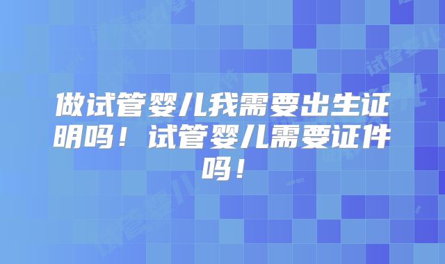 做试管婴儿我需要出生证明吗！试管婴儿需要证件吗！