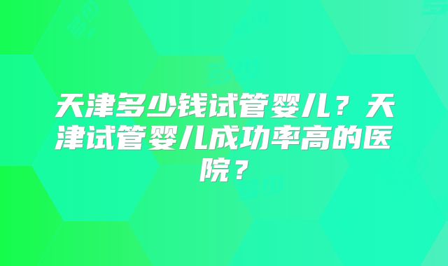 天津多少钱试管婴儿？天津试管婴儿成功率高的医院？