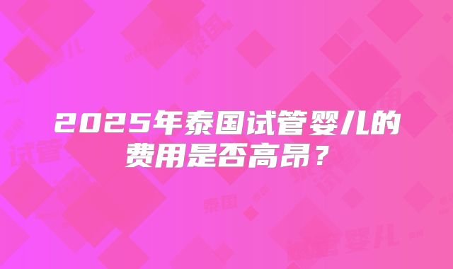 2025年泰国试管婴儿的费用是否高昂？