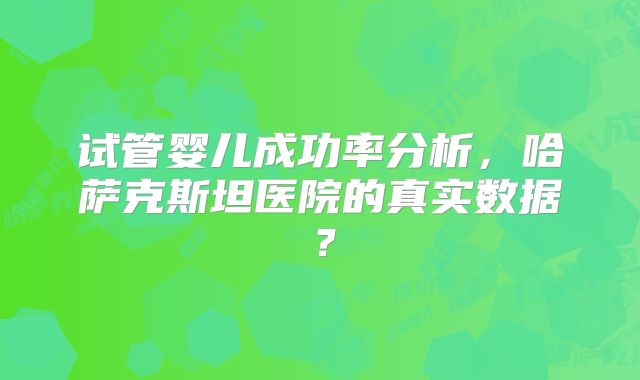 试管婴儿成功率分析，哈萨克斯坦医院的真实数据？