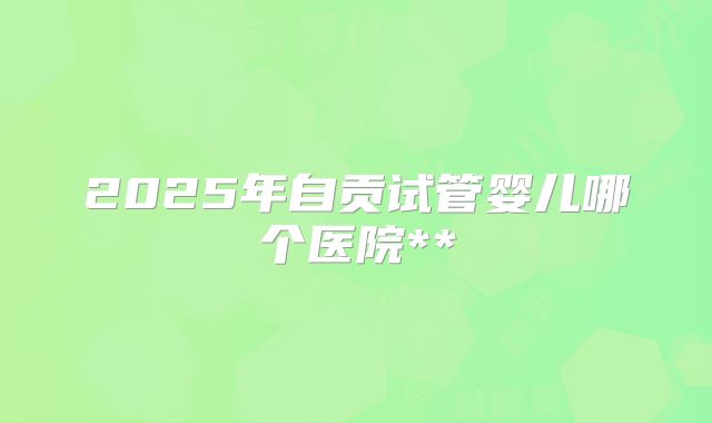 2025年自贡试管婴儿哪个医院**