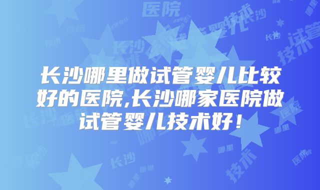 长沙哪里做试管婴儿比较好的医院,长沙哪家医院做试管婴儿技术好！