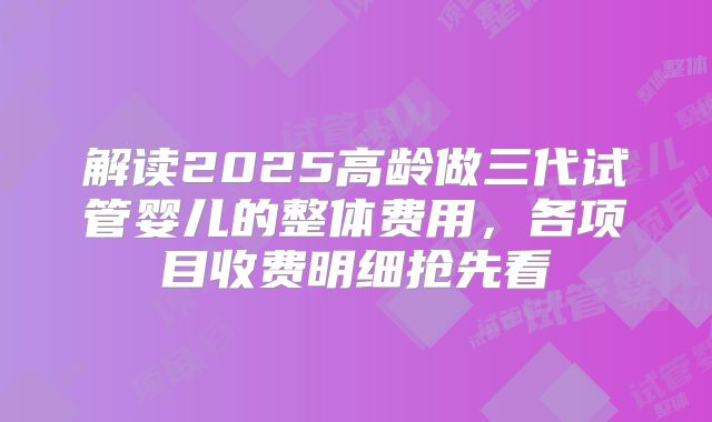 解读2025高龄做三代试管婴儿的整体费用，各项目收费明细抢先看