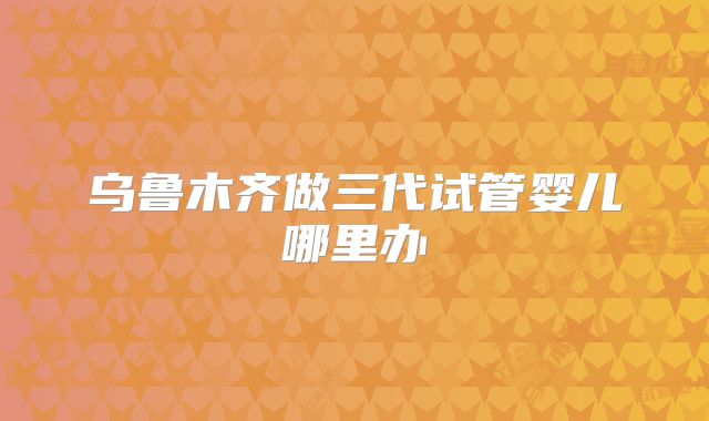 乌鲁木齐做三代试管婴儿哪里办