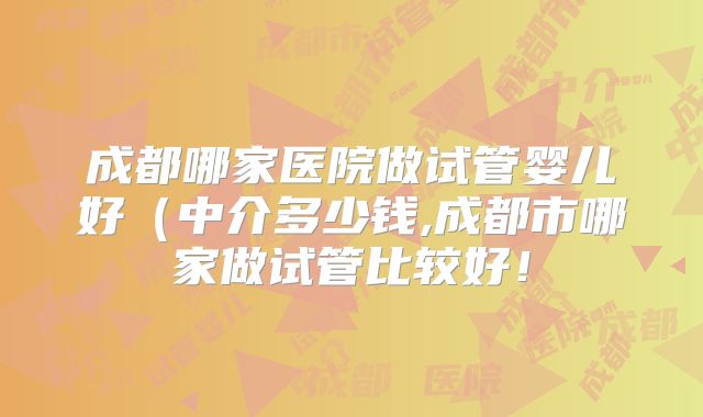 成都哪家医院做试管婴儿好（中介多少钱,成都市哪家做试管比较好！