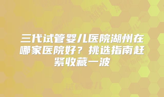 三代试管婴儿医院湖州在哪家医院好？挑选指南赶紧收藏一波