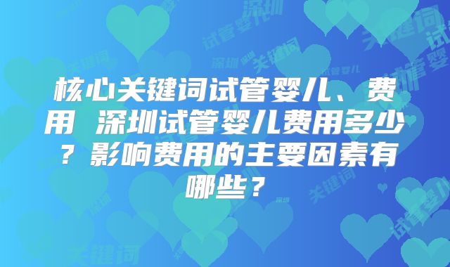 核心关键词试管婴儿、费用 深圳试管婴儿费用多少?影响费用的主要因素有哪些?
