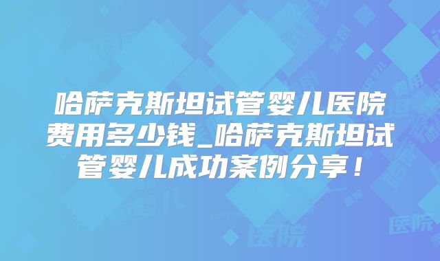 哈萨克斯坦试管婴儿医院费用多少钱_哈萨克斯坦试管婴儿成功案例分享！