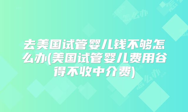 去美国试管婴儿钱不够怎么办(美国试管婴儿费用谷得不收中介费)