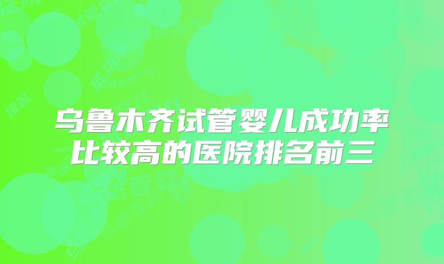 乌鲁木齐试管婴儿成功率比较高的医院排名前三