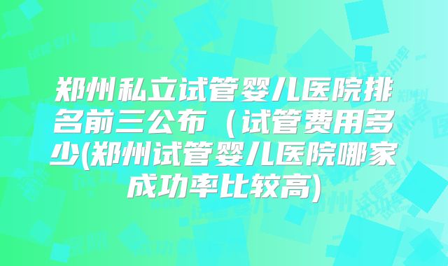 郑州私立试管婴儿医院排名前三公布（试管费用多少(郑州试管婴儿医院哪家成功率比较高)