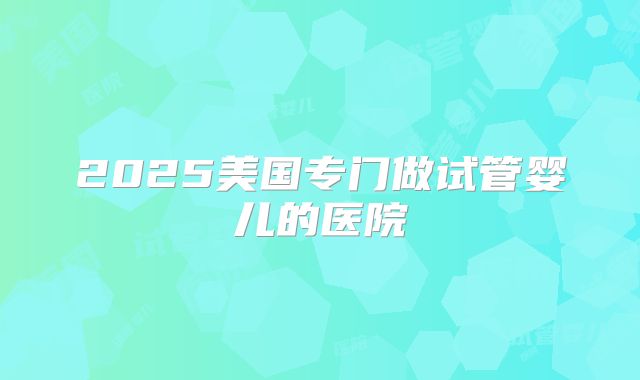 2025美国专门做试管婴儿的医院