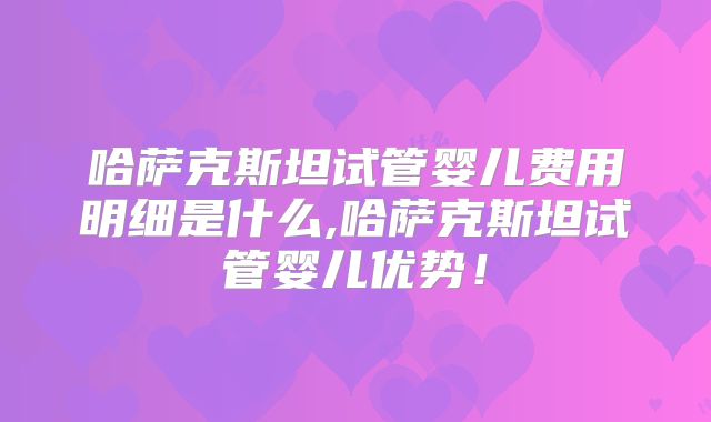 哈萨克斯坦试管婴儿费用明细是什么,哈萨克斯坦试管婴儿优势！
