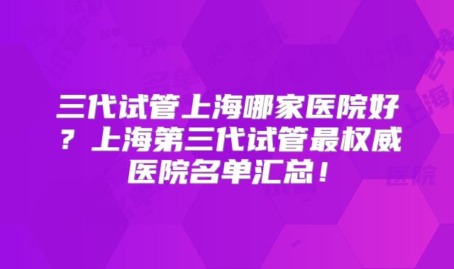 三代试管上海哪家医院好？上海第三代试管最权威医院名单汇总！