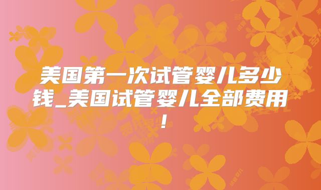 美国第一次试管婴儿多少钱_美国试管婴儿全部费用！