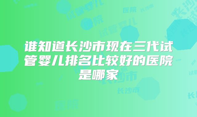 谁知道长沙市现在三代试管婴儿排名比较好的医院是哪家