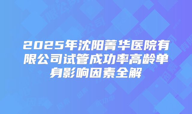 2025年沈阳菁华医院有限公司试管成功率高龄单身影响因素全解
