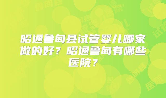 昭通鲁甸县试管婴儿哪家做的好？昭通鲁甸有哪些医院？