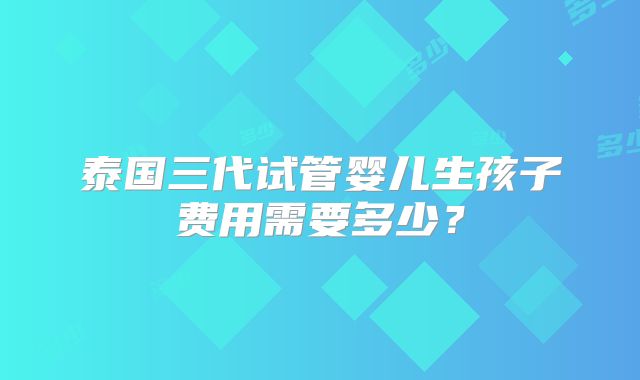 泰国三代试管婴儿生孩子费用需要多少？