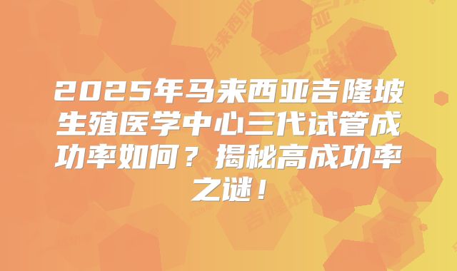 2025年马来西亚吉隆坡生殖医学中心三代试管成功率如何?揭秘高成功率之谜!