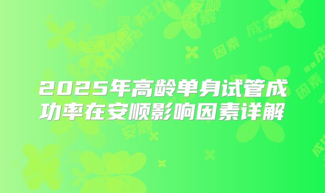 2025年高龄单身试管成功率在安顺影响因素详解