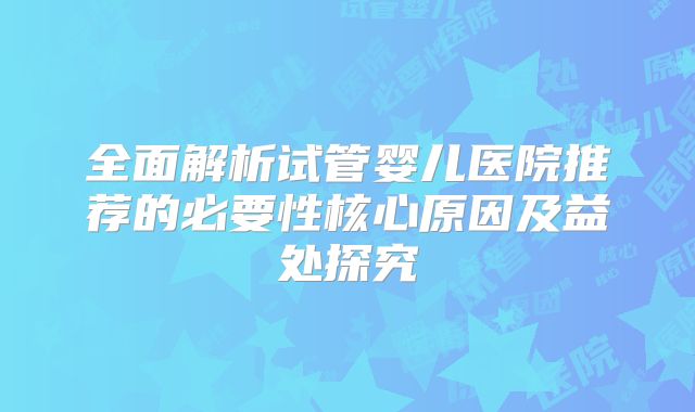 全面解析试管婴儿医院推荐的必要性核心原因及益处探究