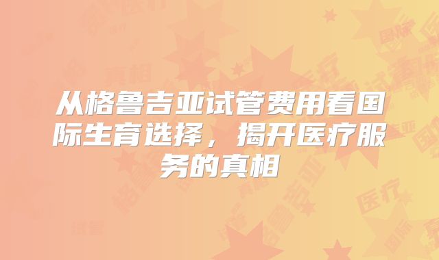 从格鲁吉亚试管费用看国际生育选择,揭开医疗服务的真相