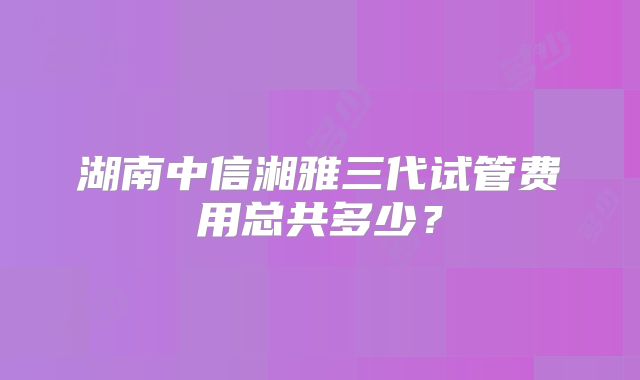 湖南中信湘雅三代试管费用总共多少?