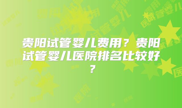 贵阳试管婴儿费用?贵阳试管婴儿医院排名比较好?