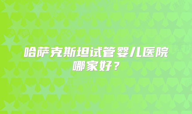 哈萨克斯坦试管婴儿医院哪家好？