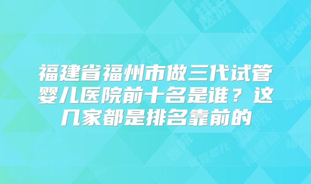福建省福州市做三代试管婴儿医院前十名是谁？这几家都是排名靠前的