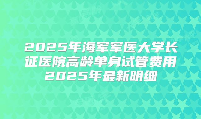 2025年海军军医大学长征医院高龄单身试管费用2025年最新明细
