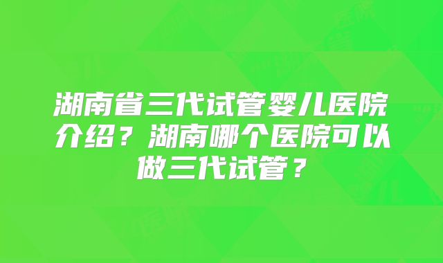 湖南省三代试管婴儿医院介绍？湖南哪个医院可以做三代试管？
