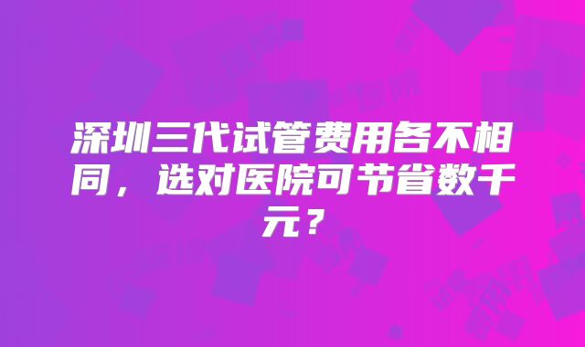 深圳三代试管费用各不相同，选对医院可节省数千元？