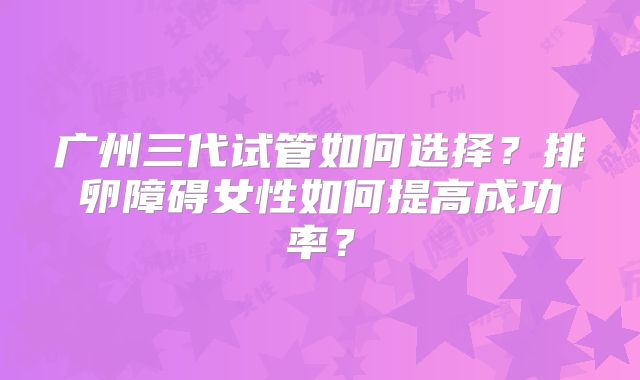 广州三代试管如何选择？排卵障碍女性如何提高成功率？