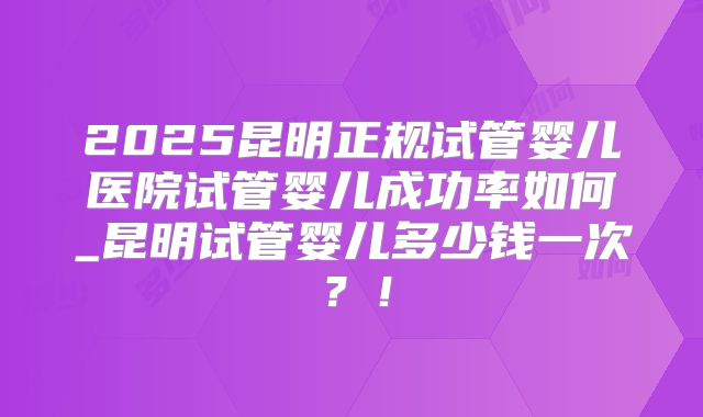 2025昆明正规试管婴儿医院试管婴儿成功率如何_昆明试管婴儿多少钱一次?!