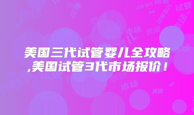 美国三代试管婴儿全攻略,美国试管3代市场报价！