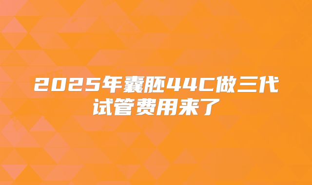 2025年囊胚44C做三代试管费用来了