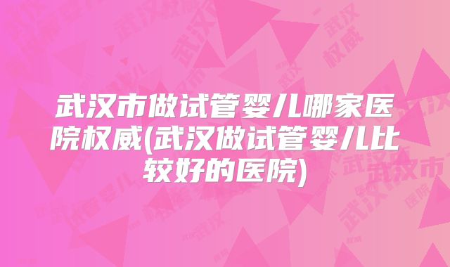 武汉市做试管婴儿哪家医院权威(武汉做试管婴儿比较好的医院)