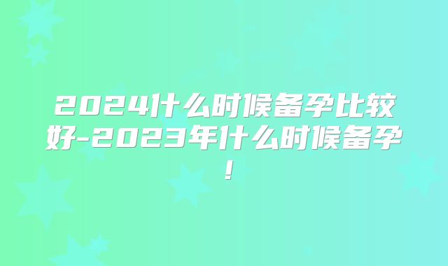 2024什么时候备孕比较好-2023年什么时候备孕!