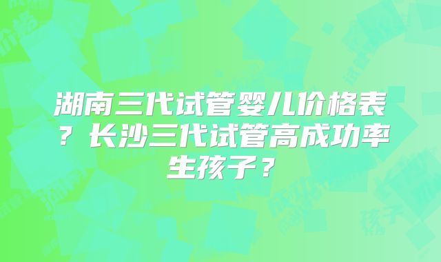 湖南三代试管婴儿价格表?长沙三代试管高成功率生孩子?