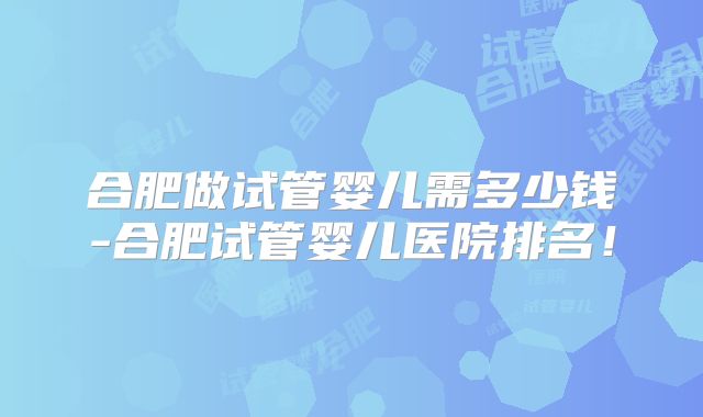 合肥做试管婴儿需多少钱-合肥试管婴儿医院排名！