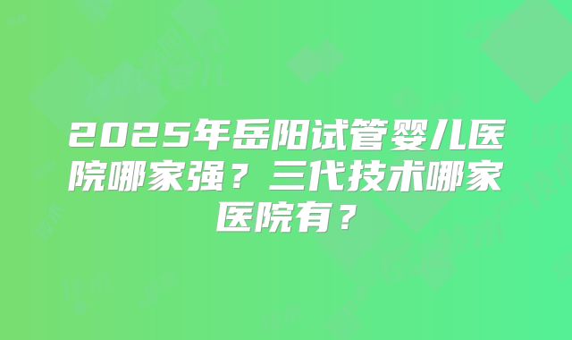 2025年岳阳试管婴儿医院哪家强？三代技术哪家医院有？