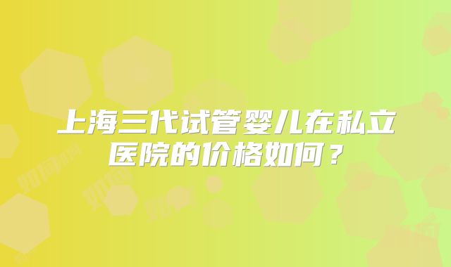 上海三代试管婴儿在私立医院的价格如何？