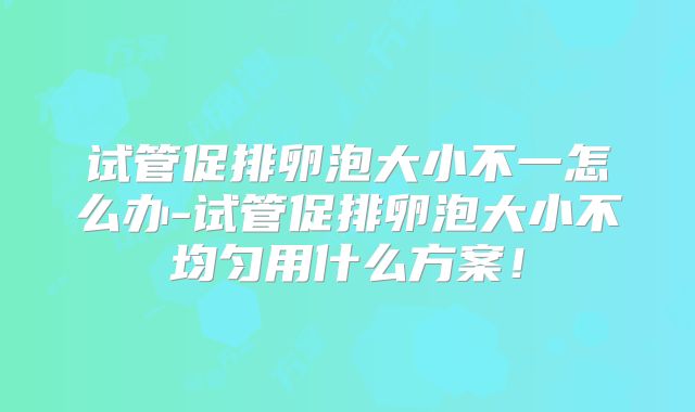 试管促排卵泡大小不一怎么办-试管促排卵泡大小不均匀用什么方案！