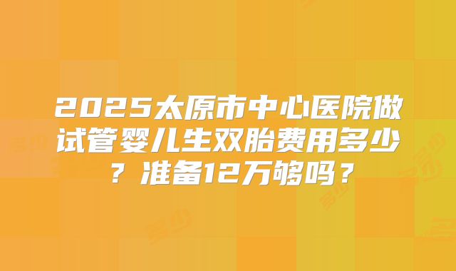 2025太原市中心医院做试管婴儿生双胎费用多少？准备12万够吗？